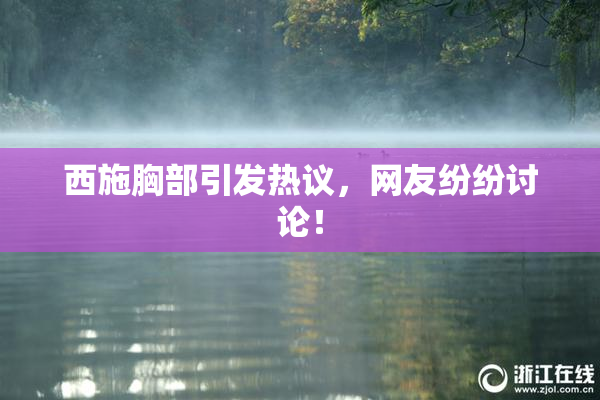 西施胸部引发热议，网友纷纷讨论！