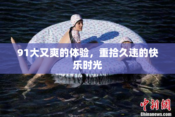91大又爽的体验，重拾久违的快乐时光