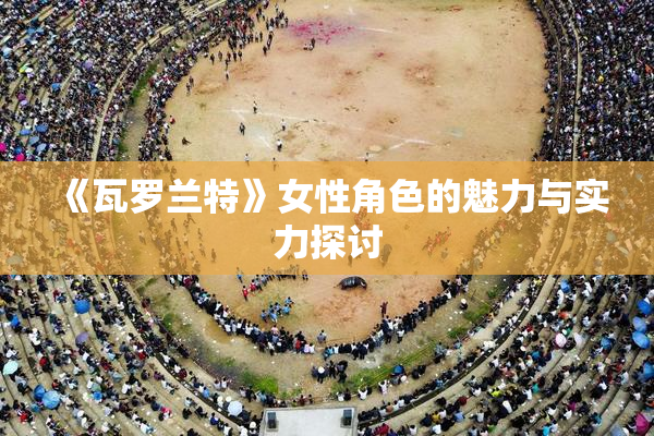 《瓦罗兰特》女性角色的魅力与实力探讨