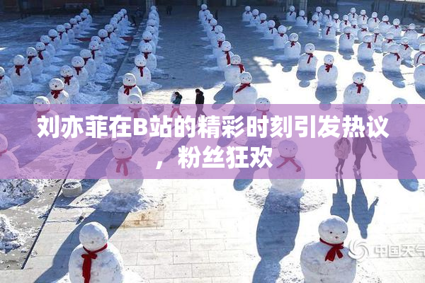 刘亦菲在B站的精彩时刻引发热议，粉丝狂欢