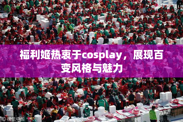 福利姬热衷于cosplay，展现百变风格与魅力