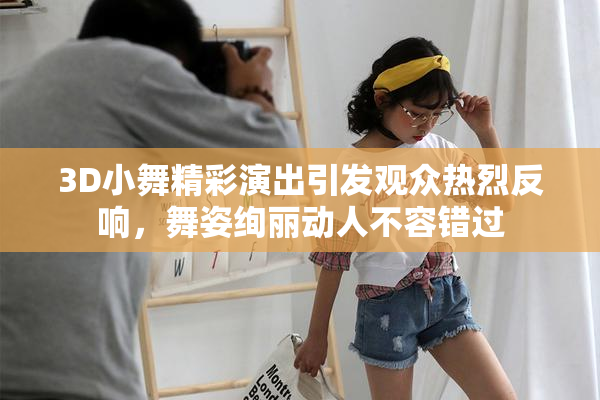 3D小舞精彩演出引发观众热烈反响，舞姿绚丽动人不容错过