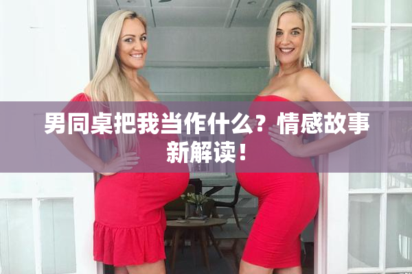 男同桌把我当作什么？情感故事新解读！