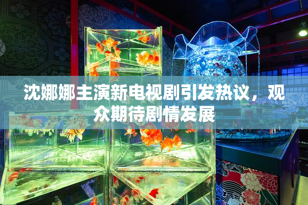 沈娜娜主演新电视剧引发热议，观众期待剧情发展