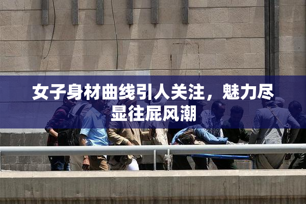 女子身材曲线引人关注，魅力尽显往屁风潮
