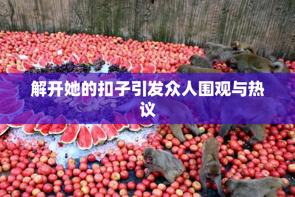 解开她的扣子引发众人围观与热议