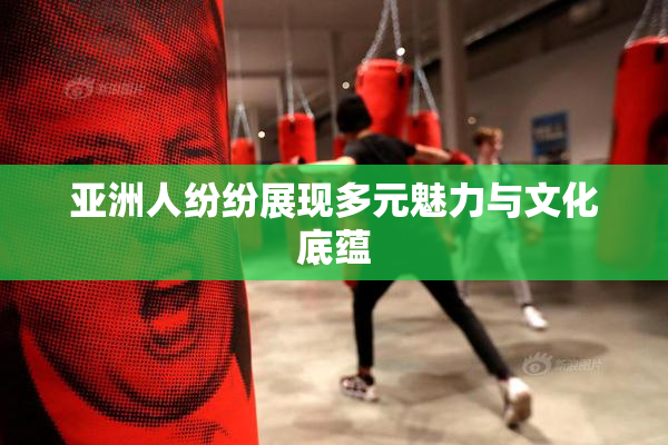 亚洲人纷纷展现多元魅力与文化底蕴