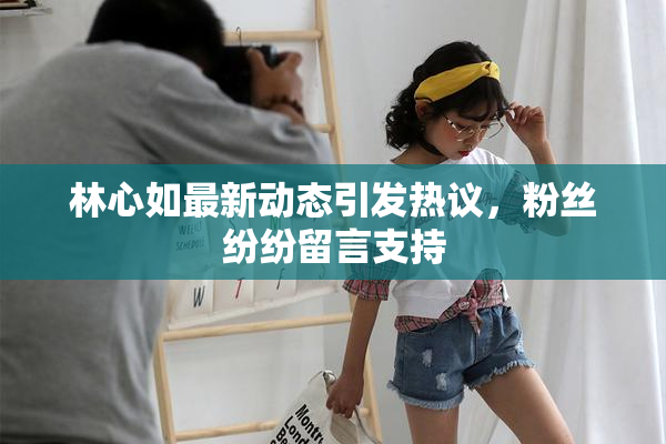 林心如最新动态引发热议，粉丝纷纷留言支持