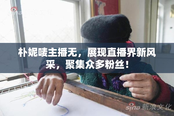 朴妮唛主播无，展现直播界新风采，聚集众多粉丝！