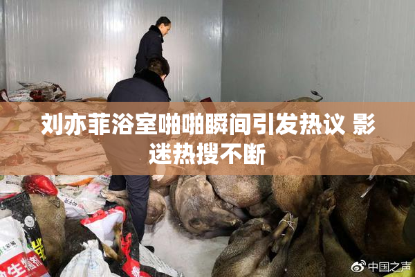 刘亦菲浴室啪啪瞬间引发热议 影迷热搜不断