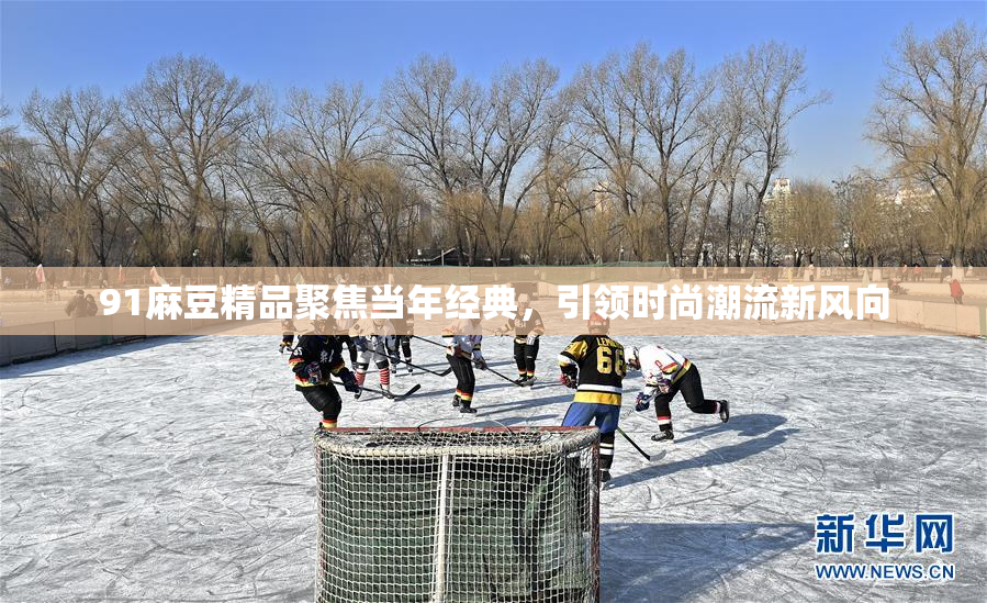 91麻豆精品聚焦当年经典，引领时尚潮流新风向
