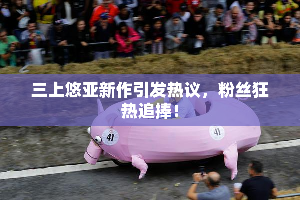 三上悠亚新作引发热议，粉丝狂热追捧！