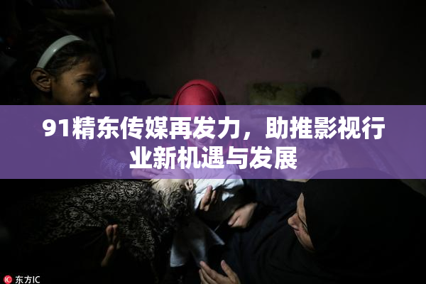91精东传媒再发力，助推影视行业新机遇与发展