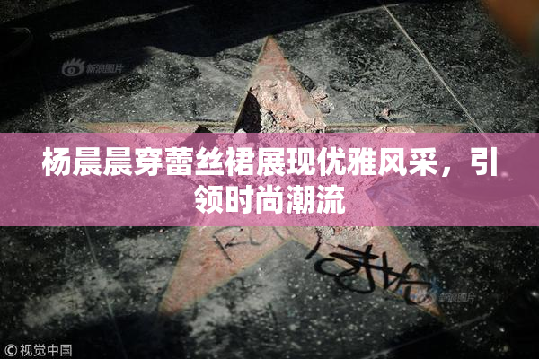 杨晨晨穿蕾丝裙展现优雅风采，引领时尚潮流