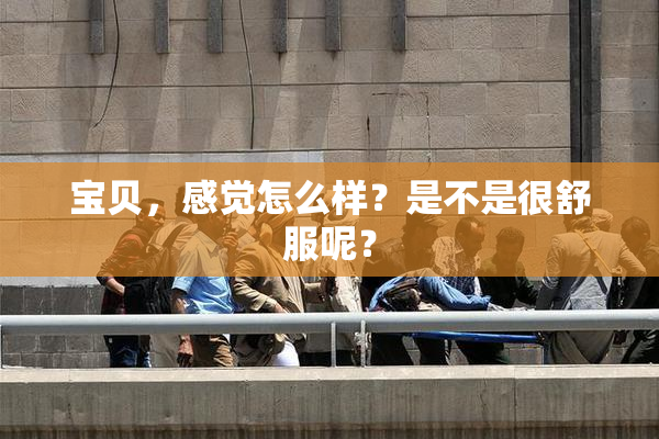 宝贝，感觉怎么样？是不是很舒服呢？