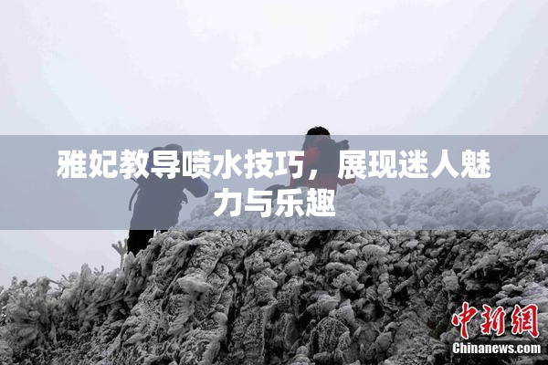 雅妃教导喷水技巧，展现迷人魅力与乐趣