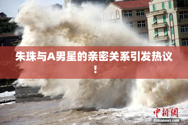 朱珠与A男星的亲密关系引发热议！