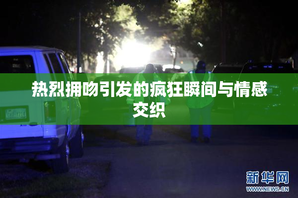 热烈拥吻引发的疯狂瞬间与情感交织