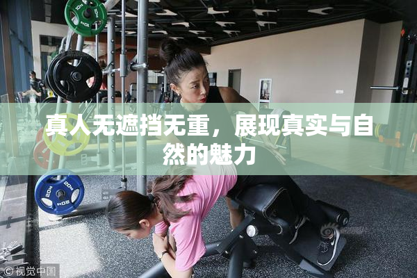 真人无遮挡无重，展现真实与自然的魅力