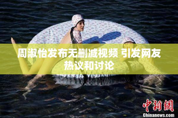 周淑怡发布无删减视频 引发网友热议和讨论