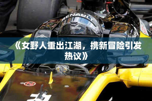 《女野人重出江湖，携新冒险引发热议》