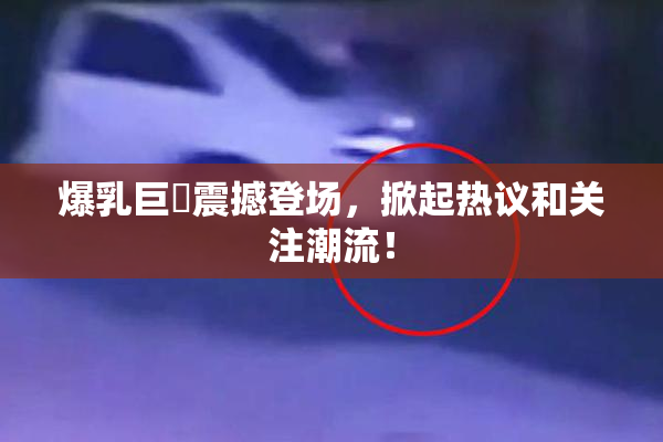 爆乳巨凥震撼登场，掀起热议和关注潮流！