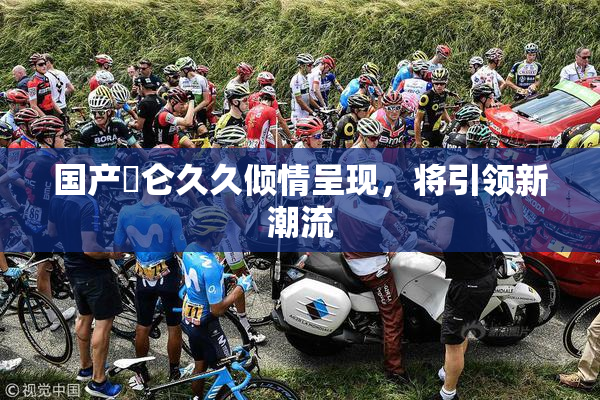 国产婬仑久久倾情呈现，将引领新潮流
