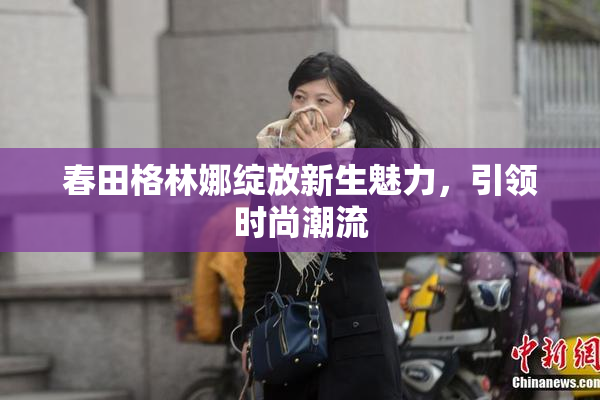 春田格林娜绽放新生魅力，引领时尚潮流