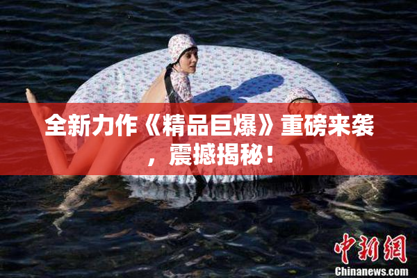 全新力作《精品巨爆》重磅来袭，震撼揭秘！