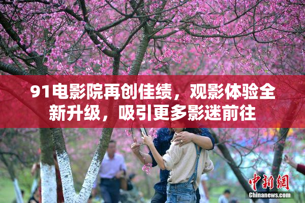 91电影院再创佳绩，观影体验全新升级，吸引更多影迷前往