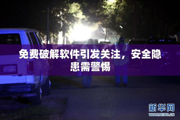 免费破解软件引发关注，安全隐患需警惕