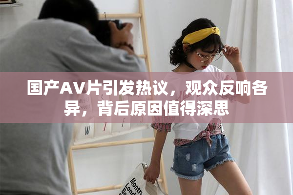国产AV片引发热议，观众反响各异，背后原因值得深思
