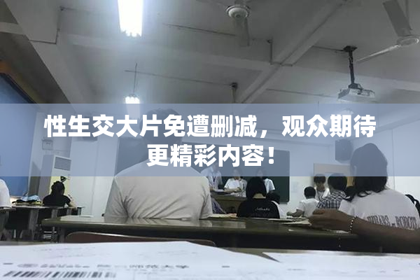 性生交大片免遭删减，观众期待更精彩内容！