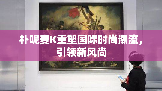 朴呢麦K重塑国际时尚潮流，引领新风尚