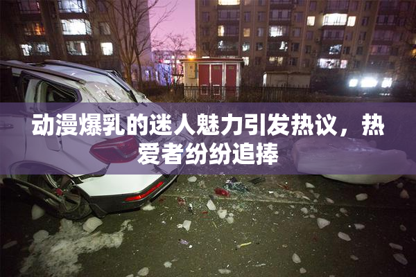 动漫爆乳的迷人魅力引发热议，热爱者纷纷追捧