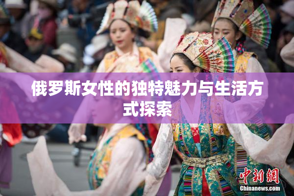 俄罗斯女性的独特魅力与生活方式探索