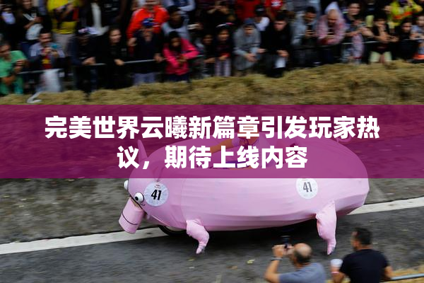 完美世界云曦新篇章引发玩家热议，期待上线内容
