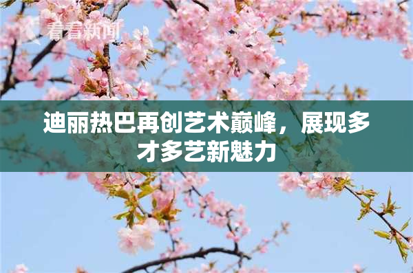 迪丽热巴再创艺术巅峰，展现多才多艺新魅力