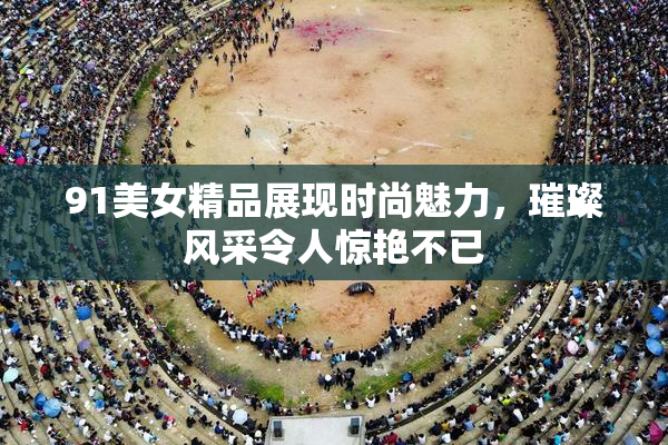 91美女精品展现时尚魅力，璀璨风采令人惊艳不已
