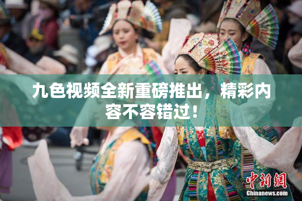 九色视频全新重磅推出，精彩内容不容错过！