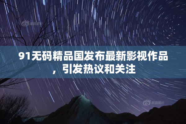 91无码精品国发布最新影视作品，引发热议和关注