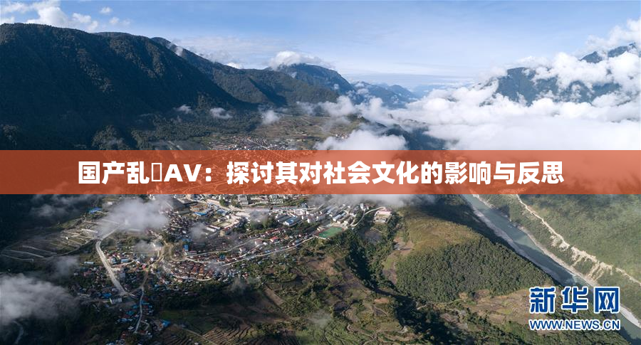 国产乱婬AV：探讨其对社会文化的影响与反思