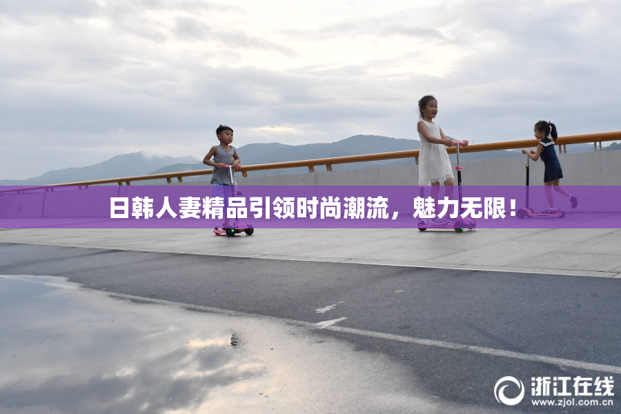 日韩人妻精品引领时尚潮流，魅力无限！