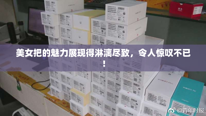 美女把的魅力展现得淋漓尽致，令人惊叹不已！