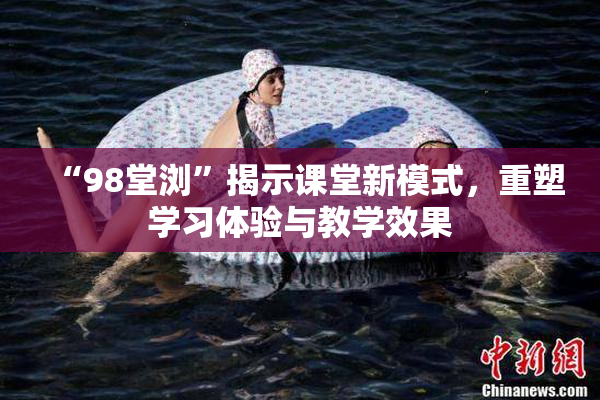 “98堂浏”揭示课堂新模式，重塑学习体验与教学效果