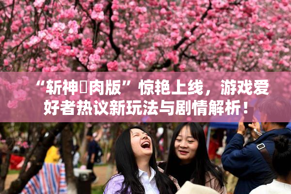 “斩神婬肉版”惊艳上线，游戏爱好者热议新玩法与剧情解析！