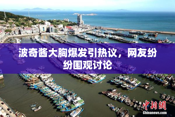 波奇酱大胸爆发引热议，网友纷纷围观讨论