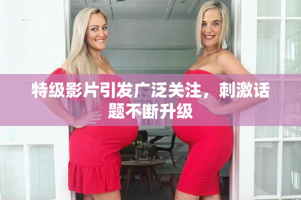 特级影片引发广泛关注，刺激话题不断升级