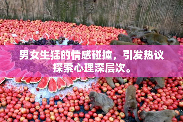 男女生猛的情感碰撞，引发热议探索心理深层次。