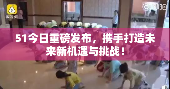 51今日重磅发布，携手打造未来新机遇与挑战！